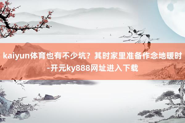 kaiyun体育也有不少坑？其时家里准备作念地暖时-开元ky888网址进入下载