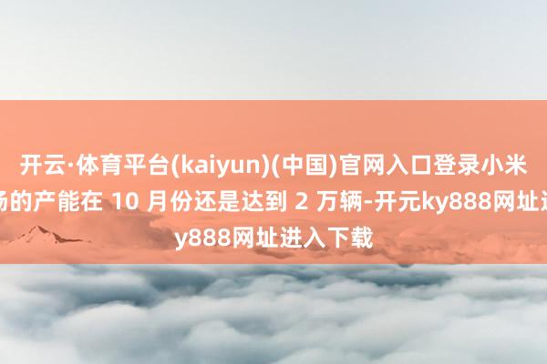 开云·体育平台(kaiyun)(中国)官网入口登录小米汽车工场的产能在 10 月份还是达到 2 万辆-开元ky888网址进入下载