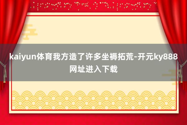 kaiyun体育我方造了许多坐褥拓荒-开元ky888网址进入下载