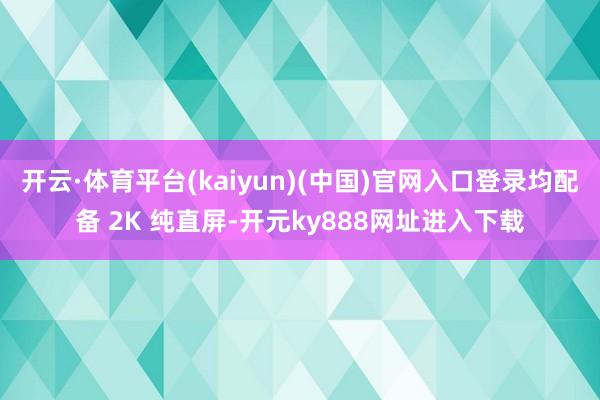 开云·体育平台(kaiyun)(中国)官网入口登录均配备 2K 纯直屏-开元ky888网址进入下载