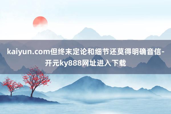 kaiyun.com但终末定论和细节还莫得明确音信-开元ky888网址进入下载