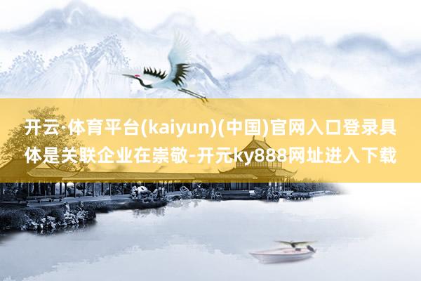 开云·体育平台(kaiyun)(中国)官网入口登录具体是关联企业在崇敬-开元ky888网址进入下载