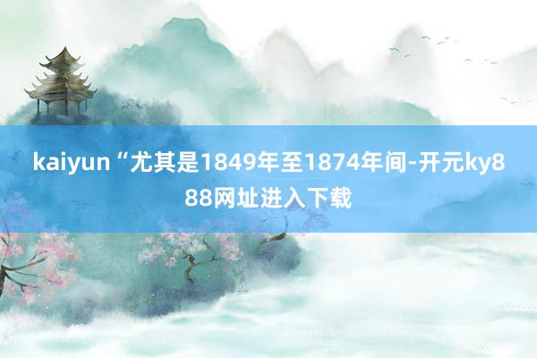 kaiyun“尤其是1849年至1874年间-开元ky888网址进入下载