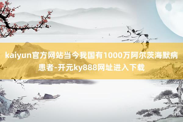 kaiyun官方网站当今我国有1000万阿尔茨海默病患者-开元ky888网址进入下载
