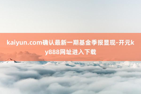 kaiyun.com确认最新一期基金季报显现-开元ky888网址进入下载