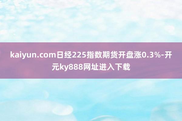kaiyun.com日经225指数期货开盘涨0.3%-开元ky888网址进入下载