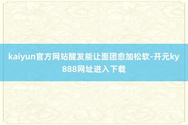 kaiyun官方网站醒发能让面团愈加松软-开元ky888网址进入下载