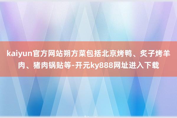 kaiyun官方网站朔方菜包括北京烤鸭、炙子烤羊肉、猪肉锅贴等-开元ky888网址进入下载