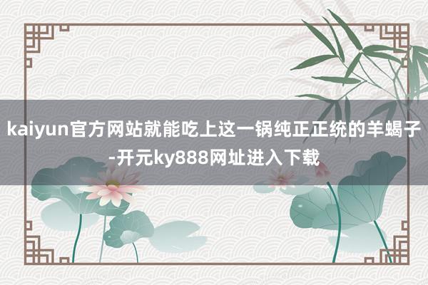kaiyun官方网站就能吃上这一锅纯正正统的羊蝎子-开元ky888网址进入下载