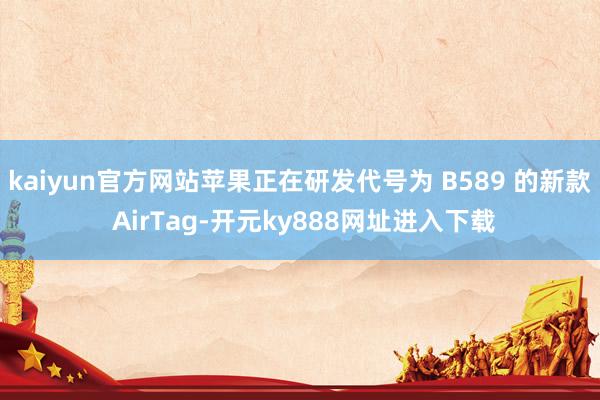 kaiyun官方网站苹果正在研发代号为 B589 的新款 AirTag-开元ky888网址进入下载