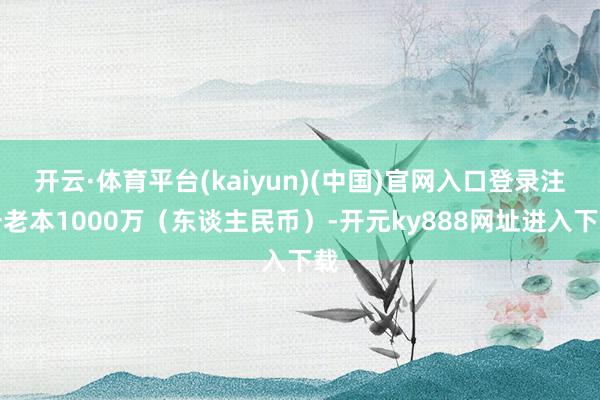 开云·体育平台(kaiyun)(中国)官网入口登录注册老本1000万（东谈主民币）-开元ky888网址进入下载