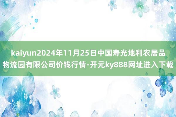kaiyun2024年11月25日中国寿光地利农居品物流园有限公司价钱行情-开元ky888网址进入下载