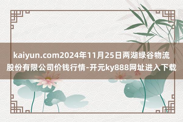kaiyun.com2024年11月25日两湖绿谷物流股份有限公司价钱行情-开元ky888网址进入下载