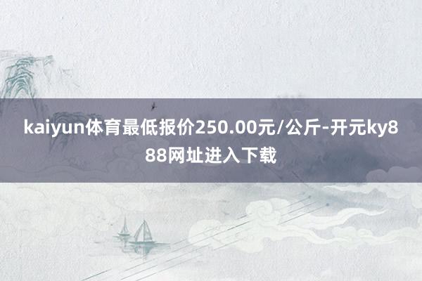 kaiyun体育最低报价250.00元/公斤-开元ky888网址进入下载