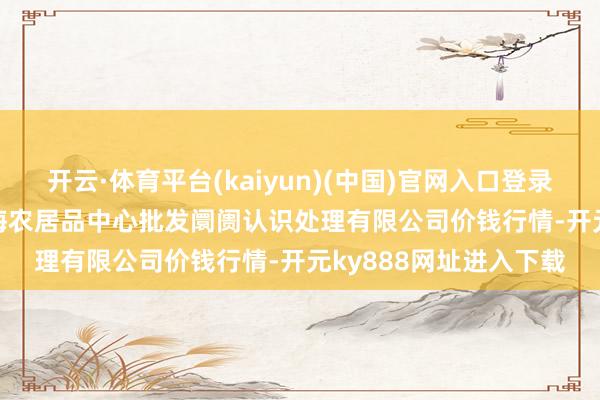 开云·体育平台(kaiyun)(中国)官网入口登录2024年11月25日上海农居品中心批发阛阓认识处理有限公司价钱行情-开元ky888网址进入下载