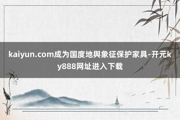 kaiyun.com成为国度地舆象征保护家具-开元ky888网址进入下载