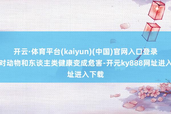 开云·体育平台(kaiyun)(中国)官网入口登录不会对动物和东谈主类健康变成危害-开元ky888网址进入下载
