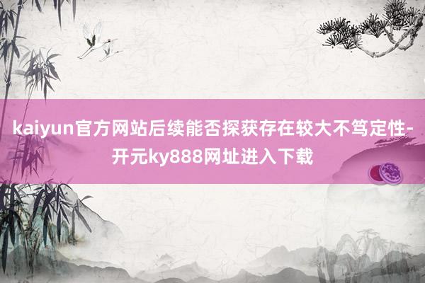 kaiyun官方网站后续能否探获存在较大不笃定性-开元ky888网址进入下载