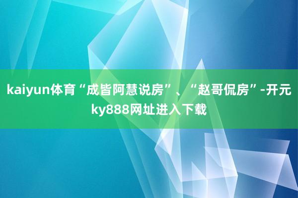 kaiyun体育“成皆阿慧说房”、“赵哥侃房”-开元ky888网址进入下载