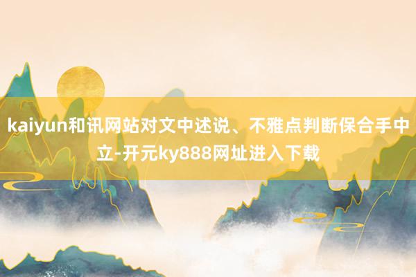 kaiyun和讯网站对文中述说、不雅点判断保合手中立-开元ky888网址进入下载