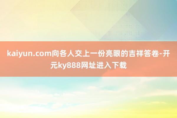 kaiyun.com向各人交上一份亮眼的吉祥答卷-开元ky888网址进入下载
