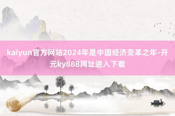 kaiyun官方网站2024年是中国经济变革之年-开元ky888网址进入下载
