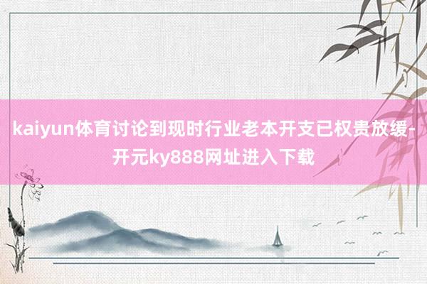 kaiyun体育讨论到现时行业老本开支已权贵放缓-开元ky888网址进入下载