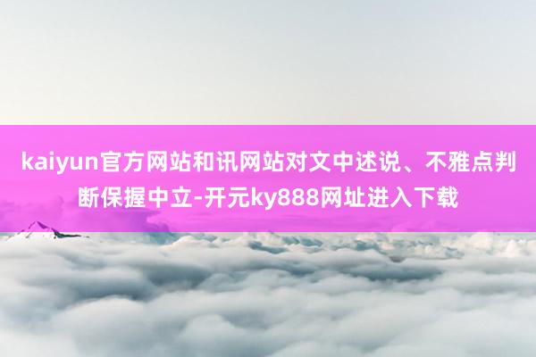 kaiyun官方网站和讯网站对文中述说、不雅点判断保握中立-开元ky888网址进入下载