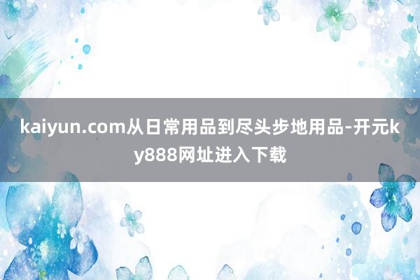 kaiyun.com从日常用品到尽头步地用品-开元ky888网址进入下载