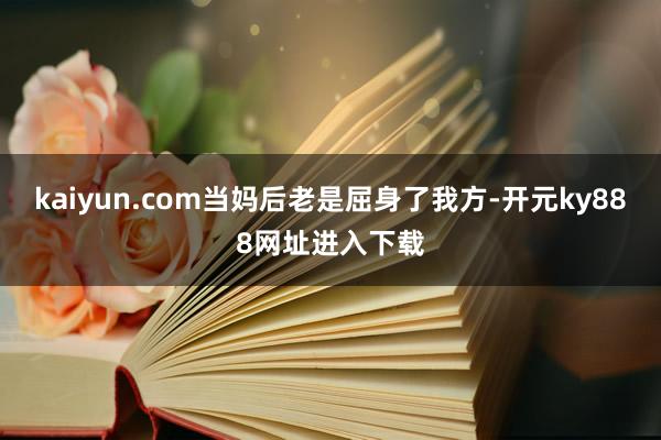 kaiyun.com当妈后老是屈身了我方-开元ky888网址进入下载
