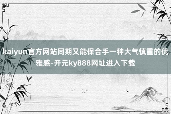kaiyun官方网站同期又能保合手一种大气慎重的优雅感-开元ky888网址进入下载
