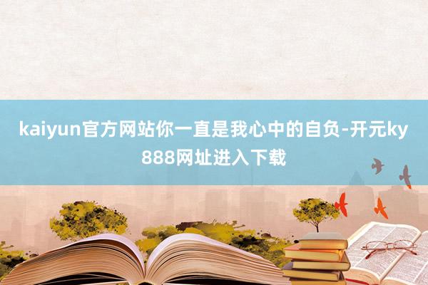kaiyun官方网站你一直是我心中的自负-开元ky888网址进入下载
