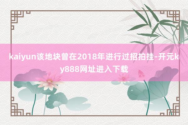 kaiyun该地块曾在2018年进行过招拍挂-开元ky888网址进入下载