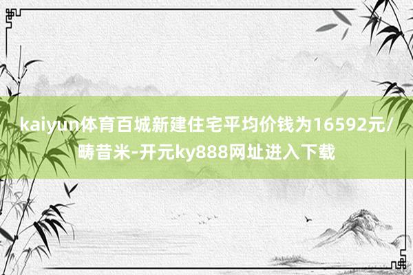 kaiyun体育百城新建住宅平均价钱为16592元/畴昔米-开元ky888网址进入下载