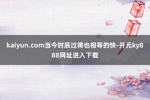 kaiyun.com当今时辰过得也相等的快-开元ky888网址进入下载