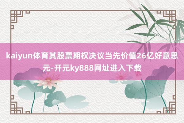 kaiyun体育　　其股票期权决议当先价值26亿好意思元-开元ky888网址进入下载