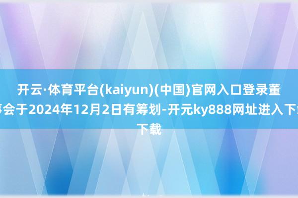 开云·体育平台(kaiyun)(中国)官网入口登录　　董事会于2024年12月2日有筹划-开元ky888网址进入下载