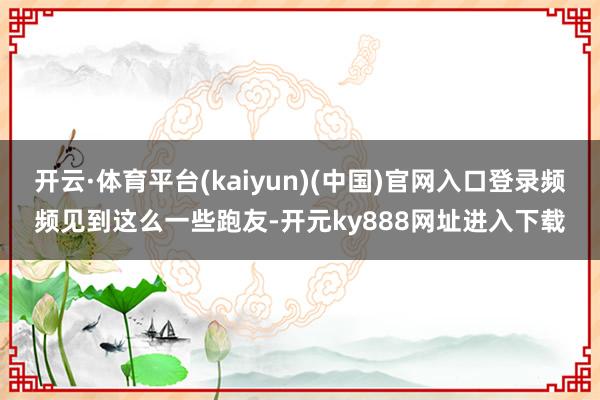 开云·体育平台(kaiyun)(中国)官网入口登录频频见到这么一些跑友-开元ky888网址进入下载
