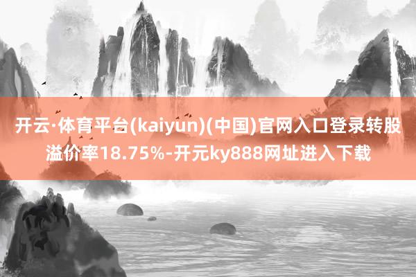 开云·体育平台(kaiyun)(中国)官网入口登录转股溢价率18.75%-开元ky888网址进入下载
