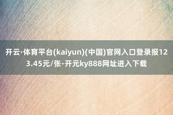 开云·体育平台(kaiyun)(中国)官网入口登录报123.45元/张-开元ky888网址进入下载