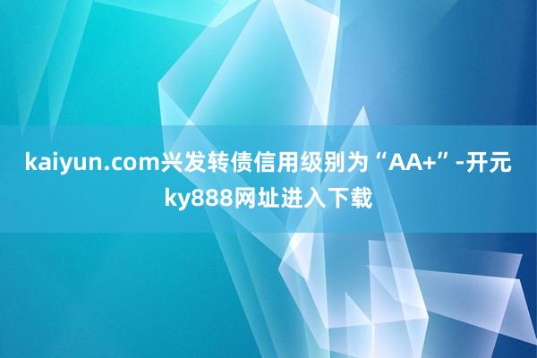 kaiyun.com兴发转债信用级别为“AA+”-开元ky888网址进入下载