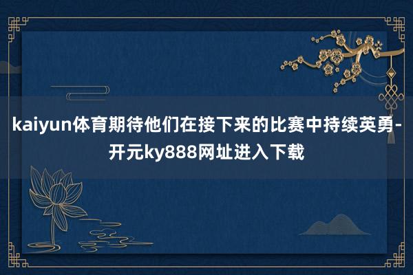 kaiyun体育期待他们在接下来的比赛中持续英勇-开元ky888网址进入下载
