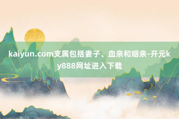 kaiyun.com支属包括妻子、血亲和姻亲-开元ky888网址进入下载