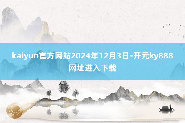 kaiyun官方网站2024年12月3日-开元ky888网址进入下载