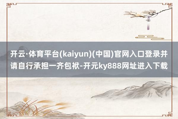 开云·体育平台(kaiyun)(中国)官网入口登录并请自行承担一齐包袱-开元ky888网址进入下载