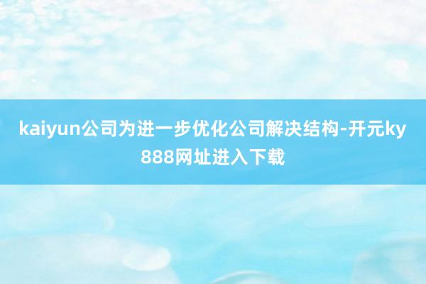kaiyun公司为进一步优化公司解决结构-开元ky888网址进入下载