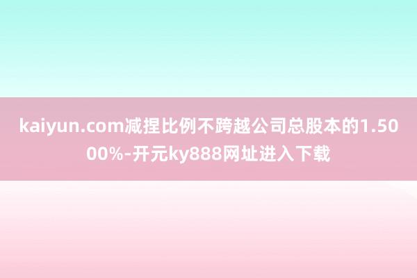 kaiyun.com减捏比例不跨越公司总股本的1.5000%-开元ky888网址进入下载