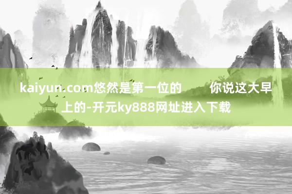 kaiyun.com悠然是第一位的        你说这大早上的-开元ky888网址进入下载