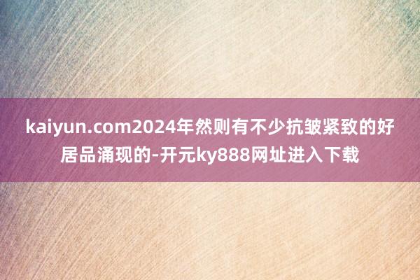 kaiyun.com2024年然则有不少抗皱紧致的好居品涌现的-开元ky888网址进入下载