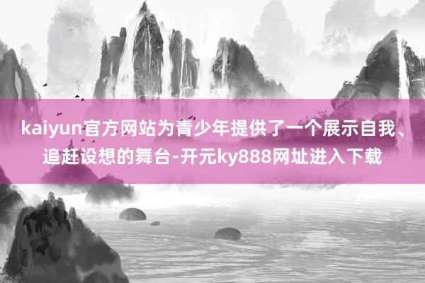 kaiyun官方网站为青少年提供了一个展示自我、追赶设想的舞台-开元ky888网址进入下载
